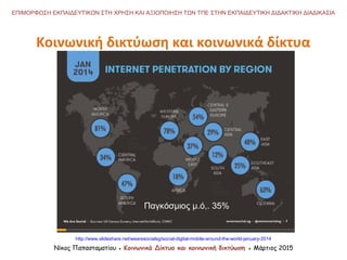 http://www.slideshare.net/wearesocialsg/social-digital-mobile-around-the-world-january-2014
Κοινωνική δικτύωση και κοινωνικά δίκτυα
Νίκος Παπασταματίου ● Κοινωνικά Δίκτυα και κοινωνική δικτύωση ● Μάρτιος 2015
ΕΠΙΜΟΡΦΩΣΗ ΕΚΠΑΙΔΕΥΤΙΚΩΝ ΣΤΗ ΧΡΗΣΗ ΚΑΙ ΑΞΙΟΠΟΙΗΣΗ ΤΩΝ ΤΠΕ ΣΤΗΝ ΕΚΠΑΙΔΕΥΤΙΚΗ ΔΙΔΑΚΤΙΚΗ ΔΙΑΔΙΚΑΣΙΑ
Παγκόσμιος μ.ό,. 35%
 
