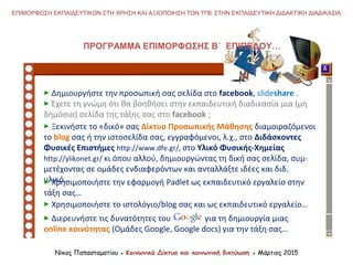 Νίκος Παπασταματίου ● Κοινωνικά Δίκτυα και κοινωνική δικτύωση ● Μάρτιος 2015
ΕΠΙΜΟΡΦΩΣΗ ΕΚΠΑΙΔΕΥΤΙΚΩΝ ΣΤΗ ΧΡΗΣΗ ΚΑΙ ΑΞΙΟΠΟΙΗΣΗ ΤΩΝ ΤΠΕ ΣΤΗΝ ΕΚΠΑΙΔΕΥΤΙΚΗ ΔΙΔΑΚΤΙΚΗ ΔΙΑΔΙΚΑΣΙΑ
 Δημιουργήστε την προσωπική σας σελίδα στο facebook, slideshare .
 Έχετε τη γνώμη ότι θα βοηθήσει στην εκπαιδευτική διαδικασία μια (μη
δημόσια) σελίδα της τάξης σας στο facebook ;
ΠΡΟΓΡΑΜΜΑ ΕΠΙΜΟΡΦΩΣΗΣ Β΄ ΕΠΙΠΕΔΟΥ…
 Ξεκινήστε το «δικό» σας Δίκτυο Προσωπικής Μάθησης διαμοιραζόμενοι
το blog σας ή την ιστοσελίδα σας, εγγραφόμενοι, λ.χ., στο Διδάσκοντες
Φυσικές Επιστήμες http://www.dfe.gr/, στο Υλικό Φυσικής-Χημείας
http://ylikonet.gr/ κι όπου αλλού, δημιουργώντας τη δική σας σελίδα, συμ-
μετέχοντας σε ομάδες ενδιαφερόντων και ανταλλάξτε ιδέες και διδ.
υλικό…
 Χρησιμοποιήστε το ιστολόγιo/blog σας και ως εκπαιδευτικό εργαλείο…
 Διερευνήστε τις δυνατότητες του για τη δημιουργία μιας
online κοινότητας (Ομάδες Google, Google docs) για την τάξη σας…
 Χρησιμοποιήστε την εφαρμογή Padlet ως εκπαιδευτικό εργαλείο στην
τάξη σας…
 