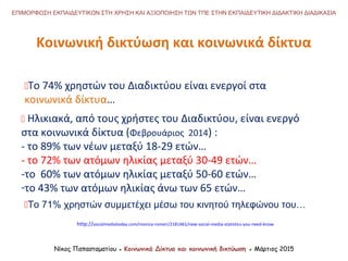 Κοινωνική δικτύωση και κοινωνικά δίκτυα
Νίκος Παπασταματίου ● Κοινωνικά Δίκτυα και κοινωνική δικτύωση ● Μάρτιος 2015
ΕΠΙΜΟΡΦΩΣΗ ΕΚΠΑΙΔΕΥΤΙΚΩΝ ΣΤΗ ΧΡΗΣΗ ΚΑΙ ΑΞΙΟΠΟΙΗΣΗ ΤΩΝ ΤΠΕ ΣΤΗΝ ΕΚΠΑΙΔΕΥΤΙΚΗ ΔΙΔΑΚΤΙΚΗ ΔΙΑΔΙΚΑΣΙΑ
To 74% χρηστών του Διαδικτύου είναι ενεργοί στα
κοινωνικά δίκτυα…
 Ηλικιακά, από τους χρήστες του Διαδικτύου, είναι ενεργό
στα κοινωνικά δίκτυα (Φεβρουάριος 2014) :
- το 89% των νέων μεταξύ 18-29 ετών…
- το 72% των ατόμων ηλικίας μεταξύ 30-49 ετών…
-το 60% των ατόμων ηλικίας μεταξύ 50-60 ετών…
-το 43% των ατόμων ηλικίας άνω των 65 ετών…
http://socialmediatoday.com/monica-romeri/2181461/new-social-media-statistics-you-need-know
To 71% χρηστών συμμετέχει μέσω του κινητού τηλεφώνου του…
 