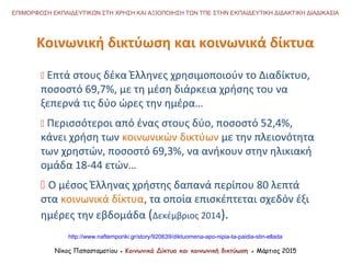 Νίκος Παπασταματίου ● Κοινωνικά Δίκτυα και κοινωνική δικτύωση ● Μάρτιος 2015
ΕΠΙΜΟΡΦΩΣΗ ΕΚΠΑΙΔΕΥΤΙΚΩΝ ΣΤΗ ΧΡΗΣΗ ΚΑΙ ΑΞΙΟΠΟΙΗΣΗ ΤΩΝ ΤΠΕ ΣΤΗΝ ΕΚΠΑΙΔΕΥΤΙΚΗ ΔΙΔΑΚΤΙΚΗ ΔΙΑΔΙΚΑΣΙΑ
Κοινωνική δικτύωση και κοινωνικά δίκτυα
 Επτά στους δέκα Έλληνες χρησιμοποιούν το Διαδίκτυο,
ποσοστό 69,7%, με τη μέση διάρκεια χρήσης του να
ξεπερνά τις δύο ώρες την ημέρα…
 Περισσότεροι από ένας στους δύο, ποσοστό 52,4%,
κάνει χρήση των κοινωνικών δικτύων με την πλειονότητα
των χρηστών, ποσοστό 69,3%, να ανήκουν στην ηλικιακή
ομάδα 18-44 ετών…
 Ο μέσος Έλληνας χρήστης δαπανά περίπου 80 λεπτά
στα κοινωνικά δίκτυα, τα οποία επισκέπτεται σχεδόν έξι
ημέρες την εβδομάδα (Δεκέμβριος 2014).
http://www.naftemporiki.gr/story/920639/diktuomena-apo-nipia-ta-paidia-stin-ellada
 