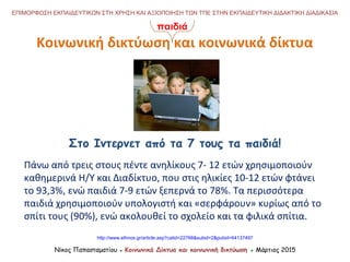 Νίκος Παπασταματίου ● Κοινωνικά Δίκτυα και κοινωνική δικτύωση ● Μάρτιος 2015
ΕΠΙΜΟΡΦΩΣΗ ΕΚΠΑΙΔΕΥΤΙΚΩΝ ΣΤΗ ΧΡΗΣΗ ΚΑΙ ΑΞΙΟΠΟΙΗΣΗ ΤΩΝ ΤΠΕ ΣΤΗΝ ΕΚΠΑΙΔΕΥΤΙΚΗ ΔΙΔΑΚΤΙΚΗ ΔΙΑΔΙΚΑΣΙΑ
Κοινωνική δικτύωση και κοινωνικά δίκτυα
Στο Ιντερνετ από τα 7 τους τα παιδιά!
http://www.ethnos.gr/article.asp?catid=22768&subid=2&pubid=64137497
Πάνω από τρεις στους πέντε ανηλίκους 7- 12 ετών χρησιμοποιούν
καθημερινά Η/Υ και Διαδίκτυο, που στις ηλικίες 10-12 ετών φτάνει
το 93,3%, ενώ παιδιά 7-9 ετών ξεπερνά το 78%. Τα περισσότερα
παιδιά χρησιμοποιούν υπολογιστή και «σερφάρουν» κυρίως από το
σπίτι τους (90%), ενώ ακολουθεί το σχολείο και τα φιλικά σπίτια.
παιδιά
 