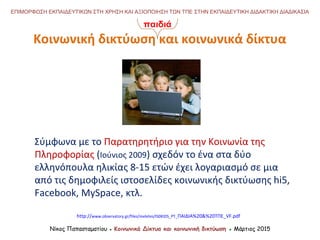 Νίκος Παπασταματίου ● Κοινωνικά Δίκτυα και κοινωνική δικτύωση ● Μάρτιος 2015
ΕΠΙΜΟΡΦΩΣΗ ΕΚΠΑΙΔΕΥΤΙΚΩΝ ΣΤΗ ΧΡΗΣΗ ΚΑΙ ΑΞΙΟΠΟΙΗΣΗ ΤΩΝ ΤΠΕ ΣΤΗΝ ΕΚΠΑΙΔΕΥΤΙΚΗ ΔΙΔΑΚΤΙΚΗ ΔΙΑΔΙΚΑΣΙΑ
Σύμφωνα με το Παρατηρητήριο για την Κοινωνία της
Πληροφορίας (Ιούνιος 2009) σχεδόν το ένα στα δύο
ελληνόπουλα ηλικίας 8-15 ετών έχει λογαριασμό σε μια
από τις δημοφιλείς ιστοσελίδες κοινωνικής δικτύωσης hi5,
Facebook, MySpace, κτλ.
http://www.observatory.gr/files/meletes/IS0KIDS_PT_ΠΑΙΔΙΑ%20&%20ΤΠΕ_VF.pdf
Κοινωνική δικτύωση και κοινωνικά δίκτυα
παιδιά
 