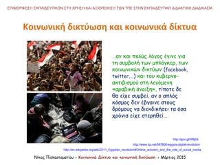 Κοινωνική δικτύωση και κοινωνικά δίκτυα
Νίκος Παπασταματίου ● Κοινωνικά Δίκτυα και κοινωνική δικτύωση ● Μάρτιος 2015
ΕΠΙΜΟΡΦΩΣΗ ΕΚΠΑΙΔΕΥΤΙΚΩΝ ΣΤΗ ΧΡΗΣΗ ΚΑΙ ΑΞΙΟΠΟΙΗΣΗ ΤΩΝ ΤΠΕ ΣΤΗΝ ΕΚΠΑΙΔΕΥΤΙΚΗ ΔΙΔΑΚΤΙΚΗ ΔΙΑΔΙΚΑΣΙΑ
…αν και πολύς λόγος έγινε για
τη συμβολή των μπλόγκερ, των
κοινωνικών δικτύων (facebook,
twitter,…) και του κυβερνο-
ακτιβισμού στη λεγόμενη
«αραβική άνοιξη», τίποτε δε
θα είχε συμβεί, αν ο απλός
κόσμος δεν έβγαινε στους
δρόμους να διεκδικήσει τα όσα
χρόνια είχε στερηθεί…
http://www.itp.net/587800-egypts-digital-revolution
http://en.wikipedia.org/wiki/2011_Egyptian_revolution#Online_activism_and_the_role_of_social_media
http://goo.gl/HRjbS
 