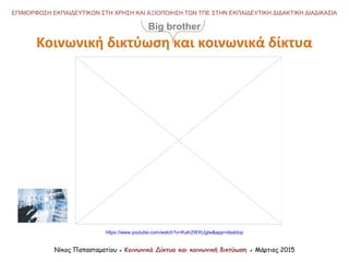 https://www.youtube.com/watch?v=Kuln2WXUgIw&app=desktop
Νίκος Παπασταματίου ● Κοινωνικά Δίκτυα και κοινωνική δικτύωση ● Μάρτιος 2015
ΕΠΙΜΟΡΦΩΣΗ ΕΚΠΑΙΔΕΥΤΙΚΩΝ ΣΤΗ ΧΡΗΣΗ ΚΑΙ ΑΞΙΟΠΟΙΗΣΗ ΤΩΝ ΤΠΕ ΣΤΗΝ ΕΚΠΑΙΔΕΥΤΙΚΗ ΔΙΔΑΚΤΙΚΗ ΔΙΑΔΙΚΑΣΙΑ
Κοινωνική δικτύωση και κοινωνικά δίκτυα
Big brother
 