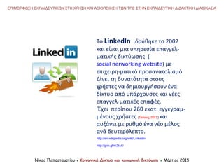To LinkedIn ιδρύθηκε το 2002
και είναι μια υπηρεσία επαγγελ-
ματικής δικτύωσης (
social nerworking website) με
επιχειρη-ματικό προσανατολισμό.
Δίνει τη δυνατότητα στους
χρήστες να δημιουργήσουν ένα
δίκτυο από υπάρχουσες και νέες
επαγγελ-ματικές επαφές.
Έχει περίπου 260 εκατ. εγγεγραμ-
μένους χρήστες (Ιούνιος 2013) και
αυξάνει με ρυθμό ένα νέο μέλος
ανά δευτερόλεπτο.
Νίκος Παπασταματίου ● Κοινωνικά Δίκτυα και κοινωνική δικτύωση ● Μάρτιος 2015
ΕΠΙΜΟΡΦΩΣΗ ΕΚΠΑΙΔΕΥΤΙΚΩΝ ΣΤΗ ΧΡΗΣΗ ΚΑΙ ΑΞΙΟΠΟΙΗΣΗ ΤΩΝ ΤΠΕ ΣΤΗΝ ΕΚΠΑΙΔΕΥΤΙΚΗ ΔΙΔΑΚΤΙΚΗ ΔΙΑΔΙΚΑΣΙΑ
http://en.wikipedia.org/wiki/LinkedIn
http://goo.gl/m2kuU
 