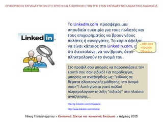 To LinkedIn.com προσφέρει μια
σπουδαία ευκαιρία για τους πωλητές και
τους επιχειρηματίες να βρουν νέους
πελάτες ή συνεργάτες. Το κύριο όφελος
να είναι κάποιος στο LinkedIn.com, είναι
ότι διευκολύνει να τον βρουν, όταν
πληκτρολογούν το όνομά του.
Στο προφίλ σου μπορείς να παρουσιάσεις τον
εαυτό σου σαν ειδικό! Για παράδειγμα,
μπορείς να αναφερθείς ως: "ειδικός σε
θέματα ηλεκτρονικής μάθησης, <το όνομά
σου>“! Αυτό γίνεται γιατί πολλοί
πληκτρολογούν τη λέξη "ειδικός" στο πλαίσιο
αναζήτησης…
http://gr.linkedin.com/in/basilakis
http://www.linkedin.com/nhome/
Νίκος Παπασταματίου ● Κοινωνικά Δίκτυα και κοινωνική δικτύωση ● Μάρτιος 2015
ΕΠΙΜΟΡΦΩΣΗ ΕΚΠΑΙΔΕΥΤΙΚΩΝ ΣΤΗ ΧΡΗΣΗ ΚΑΙ ΑΞΙΟΠΟΙΗΣΗ ΤΩΝ ΤΠΕ ΣΤΗΝ ΕΚΠΑΙΔΕΥΤΙΚΗ ΔΙΔΑΚΤΙΚΗ ΔΙΑΔΙΚΑΣΙΑ
…κάτι σαν
«Χρυσός
Οδηγός»
 