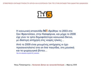 Νίκος Παπασταματίου ● Κοινωνικά Δίκτυα και κοινωνική δικτύωση ● Μάρτιος 2015
ΕΠΙΜΟΡΦΩΣΗ ΕΚΠΑΙΔΕΥΤΙΚΩΝ ΣΤΗ ΧΡΗΣΗ ΚΑΙ ΑΞΙΟΠΟΙΗΣΗ ΤΩΝ ΤΠΕ ΣΤΗΝ ΕΚΠΑΙΔΕΥΤΙΚΗ ΔΙΔΑΚΤΙΚΗ ΔΙΑΔΙΚΑΣΙΑ
http://en.wikipedia.org/wiki/Hi5_(website)
Η κοινωνική ιστοσελίδα hi5 ιδρύθηκε το 2003 στο
Σαν Φραντσίσκο, στην Καλιφόρνια, και μέχρι το 2008
είχε γίνει το τρίτο δημοφιλέστερο κοινωνικό δίκτυο,
με ιδιαίτερη απήχηση στις νεαρές ηλικίες…
Από το 2009 είναι μειωμένης απήχησης κι έχει
προσανατολιστεί στα on line παιγνίδια, στη μουσική
και τα ψυχαγωγικά βίντεο…
 