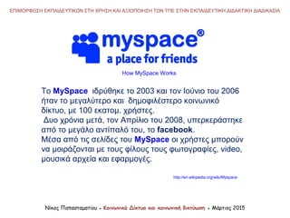 Νίκος Παπασταματίου ● Κοινωνικά Δίκτυα και κοινωνική δικτύωση ● Μάρτιος 2015
ΕΠΙΜΟΡΦΩΣΗ ΕΚΠΑΙΔΕΥΤΙΚΩΝ ΣΤΗ ΧΡΗΣΗ ΚΑΙ ΑΞΙΟΠΟΙΗΣΗ ΤΩΝ ΤΠΕ ΣΤΗΝ ΕΚΠΑΙΔΕΥΤΙΚΗ ΔΙΔΑΚΤΙΚΗ ΔΙΑΔΙΚΑΣΙΑ
Το MySpace ιδρύθηκε το 2003 και τον Ιούνιο του 2006
ήταν το μεγαλύτερο και δημοφιλέστερο κοινωνικό
δίκτυο, με 100 εκατομ. χρήστες.
Δυο χρόνια μετά, τον Απρίλιο του 2008, υπερκεράστηκε
από το μεγάλο αντίπαλό του, το facebook.
Μέσα από τις σελίδες του MySpace οι χρήστες μπορούν
να μοιράζονται με τους φίλους τους φωτογραφίες, video,
μουσικά αρχεία και εφαρμογές.
How MySpace Works
http://en.wikipedia.org/wiki/Myspace
 