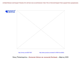 Νίκος Παπασταματίου ● Κοινωνικά Δίκτυα και κοινωνική δικτύωση ● Μάρτιος 2015
ΕΠΙΜΟΡΦΩΣΗ ΕΚΠΑΙΔΕΥΤΙΚΩΝ ΣΤΗ ΧΡΗΣΗ ΚΑΙ ΑΞΙΟΠΟΙΗΣΗ ΤΩΝ ΤΠΕ ΣΤΗΝ ΕΚΠΑΙΔΕΥΤΙΚΗ ΔΙΔΑΚΤΙΚΗ ΔΙΑΔΙΚΑΣΙΑ
http://www.youtube.com/watch?v=RB1HLmAXi8Uhttp://vimeo.com/50071857
 