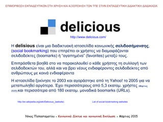 Νίκος Παπασταματίου ● Κοινωνικά Δίκτυα και κοινωνική δικτύωση ● Μάρτιος 2015
ΕΠΙΜΟΡΦΩΣΗ ΕΚΠΑΙΔΕΥΤΙΚΩΝ ΣΤΗ ΧΡΗΣΗ ΚΑΙ ΑΞΙΟΠΟΙΗΣΗ ΤΩΝ ΤΠΕ ΣΤΗΝ ΕΚΠΑΙΔΕΥΤΙΚΗ ΔΙΔΑΚΤΙΚΗ ΔΙΑΔΙΚΑΣΙΑ
Η delisious είναι μια διαδικτυακή ιστοσελίδα κοινωνικής σελιδοσήμανσης,
(social bookmarking) που επιτρέπει οι χρήστες να διαμοιράζονται
σελιδοδείκτες (boomarks) ή “αγαπημένα” (favorites) μεταξύ τους.
Επιπρόσθετα βοηθά στο να παρακολουθεί ο κάθε χρήστης τη συλλογή των
σελιδοδεικτών του, αλλά και να βρει νέους ενδιαφέροντες σελιδοδείκτες από
ανθρώπους με κοινά ενδιαφέροντα
Η ιστοσελίδα ξεκίνησε το 2003 και αγοράστηκε από τη Yahoo! το 2005 για να
μεταπωληθεί αργότερα. Έχει περισσότερους από 5,3 εκατομ. χρήστες (Μάρτιος
2015) και περισσότερα από 180 εκατομ. μοναδικά boomarks (URLs).
http://en.wikipedia.org/wiki/Delicious_(website)
http://www.delicious.com/
List of social bookmarking websites
 
