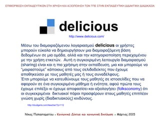 Μέσω του διαμοιραζόμενου λογαριασμού delicious οι χρήστες
μπορούν εύκολα να δημιουργήσουν μια διαμοιραζόμενη βάση
δεδομένων σε μια ομάδα, αλλά και την κατηγοριοποίηση περιεχομένου
με την χρήση ετικετών. Αυτή η συγκεκριμένη λειτουργία διαμοιρασμού
(sharing) είναι και η πιο χρήσιμη στην εκπαίδευση, μια και μπορούμε να
“μοιραστούμε” κάποιους από τους σελιδοδείκτες που έχουμε
αποθηκεύσει με τους μαθητές μας ή τους συναδέλφους.
Έτσι μπορούμε να κατευθύνουμε τους μαθητές σε ιστοσελίδες που να
αφορούν σε ένα συγκεκριμένο μάθημα ή ενότητα, αφού πρώτα τους
έχουμε επιλέξει κι έχουμε αποφασίσει και αξιολογήσει (folksconomy) ότι
οι συγκεκριμένοι δικτυακοί πόροι προσφέρουν στους μαθητές επιπλέον
γνώση χωρίς (διαδικτυακούς) κινδύνους.
http://douligeris.com/iteacher/?p=112
Νίκος Παπασταματίου ● Κοινωνικά Δίκτυα και κοινωνική δικτύωση ● Μάρτιος 2015
ΕΠΙΜΟΡΦΩΣΗ ΕΚΠΑΙΔΕΥΤΙΚΩΝ ΣΤΗ ΧΡΗΣΗ ΚΑΙ ΑΞΙΟΠΟΙΗΣΗ ΤΩΝ ΤΠΕ ΣΤΗΝ ΕΚΠΑΙΔΕΥΤΙΚΗ ΔΙΔΑΚΤΙΚΗ ΔΙΑΔΙΚΑΣΙΑ
http://www.delicious.com/
 