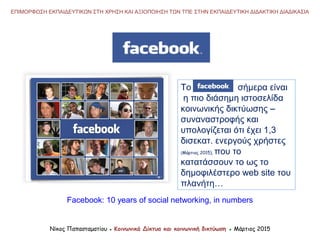 ΕΠΙΜΟΡΦΩΣΗ ΕΚΠΑΙΔΕΥΤΙΚΩΝ ΣΤΗ ΧΡΗΣΗ ΚΑΙ ΑΞΙΟΠΟΙΗΣΗ ΤΩΝ ΤΠΕ ΣΤΗΝ ΕΚΠΑΙΔΕΥΤΙΚΗ ΔΙΔΑΚΤΙΚΗ ΔΙΑΔΙΚΑΣΙΑ
Το σήμερα είναι
η πιο διάσημη ιστοσελίδα
κοινωνικής δικτύωσης −
συναναστροφής και
υπολογίζεται ότι έχει 1,3
δισεκατ. ενεργούς χρήστες
(Μάρτιος 2015), που το
κατατάσσουν το ως το
δημοφιλέστερο web site του
πλανήτη…
Νίκος Παπασταματίου ● Κοινωνικά Δίκτυα και κοινωνική δικτύωση ● Μάρτιος 2015
Facebook: 10 years of social networking, in numbers
 