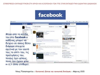 Νίκος Παπασταματίου ● Κοινωνικά Δίκτυα και κοινωνική δικτύωση ● Μάρτιος 2015
ΕΠΙΜΟΡΦΩΣΗ ΕΚΠΑΙΔΕΥΤΙΚΩΝ ΣΤΗ ΧΡΗΣΗ ΚΑΙ ΑΞΙΟΠΟΙΗΣΗ ΤΩΝ ΤΠΕ ΣΤΗΝ ΕΚΠΑΙΔΕΥΤΙΚΗ ΔΙΔΑΚΤΙΚΗ ΔΙΑΔΙΚΑΣΙΑ
Μέσα από τη σελίδα
του στο facebook o
καθένας μπορεί να
δείχνει σε όσους θέλει
διάφορα στοιχεία
σχετικά με τον εαυτό
του, το σπίτι του, τις
προτιμήσεις του,
ποιους έχει φίλους,
ποιοι τον έχουν φίλο
κι ό,τι άλλο επιθυμεί.
 