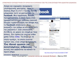 Νίκος Παπασταματίου ● Κοινωνικά Δίκτυα και κοινωνική δικτύωση ● Μάρτιος 2015
ΕΠΙΜΟΡΦΩΣΗ ΕΚΠΑΙΔΕΥΤΙΚΩΝ ΣΤΗ ΧΡΗΣΗ ΚΑΙ ΑΞΙΟΠΟΙΗΣΗ ΤΩΝ ΤΠΕ ΣΤΗΝ ΕΚΠΑΙΔΕΥΤΙΚΗ ΔΙΔΑΚΤΙΚΗ ΔΙΑΔΙΚΑΣΙΑ
Ακόμη και κορυφαίοι συγγραφείς
επιστημονικής φαντασίας, όπως ο
Ιούλιος Βερν ή ο Χ.Τ. Γουέλς, δεν θα
μπορούσαν ποτέ να φανταστούν το
facebook. Μια παράλληλη, δηλαδή,
πραγματικότητα, η οποία όμως είναι
πραγματικότητα και καθόλου εικονική.
Θεωρώ τεράστια πλάνη την άποψη πως
το facebook αποξενώνει, πως
αναγκάζει τον κόσμο να κλείνεται σπίτι
του μπροστά σ' έναν υπολογιστή.
Αντίθετα, σε φέρνει σε επαφή με τους
άλλους. Δεν πρόκειται για ένα video
game τύπου Sims. Τα άτομα με τα
οποία «μιλάς», τα οποία γίνονται
«φίλοι» σου, είναι υπαρκτά πρόσωπα.
Ένα ιδανικό εργαλείο για
συνεσταλμένους ανθρώπους. Για
αυτούς που φοβούνται να κάνουν το
πρώτο βήμα.
ΘΑΝΑΣΗΣ ΧΕΙΜΩΝΑΣ (συγγραφέας)
http://www.enet.gr/?i=news.el.article&id=213967
 
