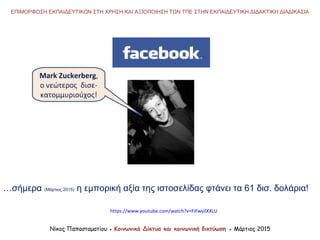 Νίκος Παπασταματίου ● Κοινωνικά Δίκτυα και κοινωνική δικτύωση ● Μάρτιος 2015
ΕΠΙΜΟΡΦΩΣΗ ΕΚΠΑΙΔΕΥΤΙΚΩΝ ΣΤΗ ΧΡΗΣΗ ΚΑΙ ΑΞΙΟΠΟΙΗΣΗ ΤΩΝ ΤΠΕ ΣΤΗΝ ΕΚΠΑΙΔΕΥΤΙΚΗ ΔΙΔΑΚΤΙΚΗ ΔΙΑΔΙΚΑΣΙΑ
…σήμερα (Μάρτιος 2015) η εμπορική αξία της ιστοσελίδας φτάνει τα 61 δισ. δολάρια!
Mark Zuckerberg,
ο νεώτερος δισε-
κατομμυριούχος!
https://www.youtube.com/watch?v=FiFwyilXXLU
 