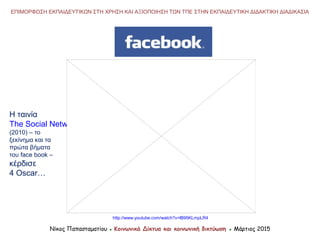 http://www.youtube.com/watch?v=lB95KLmpLR4
Νίκος Παπασταματίου ● Κοινωνικά Δίκτυα και κοινωνική δικτύωση ● Μάρτιος 2015
ΕΠΙΜΟΡΦΩΣΗ ΕΚΠΑΙΔΕΥΤΙΚΩΝ ΣΤΗ ΧΡΗΣΗ ΚΑΙ ΑΞΙΟΠΟΙΗΣΗ ΤΩΝ ΤΠΕ ΣΤΗΝ ΕΚΠΑΙΔΕΥΤΙΚΗ ΔΙΔΑΚΤΙΚΗ ΔΙΑΔΙΚΑΣΙΑ
Η ταινία
The Social Network
(2010) – το
ξεκίνημα και τα
πρώτα βήματα
του face book –
κέρδισε
4 Oscar…
 