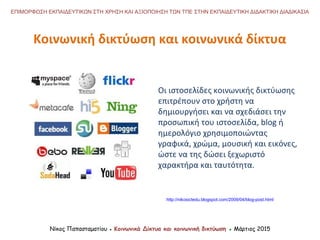 Οι ιστοσελίδες κοινωνικής δικτύωσης
επιτρέπουν στο χρήστη να
δημιουργήσει και να σχεδιάσει την
προσωπική του ιστοσελίδα, blog ή
ημερολόγιο χρησιμοποιώντας
γραφικά, χρώμα, μουσική και εικόνες,
ώστε να της δώσει ξεχωριστό
χαρακτήρα και ταυτότητα.
Κοινωνική δικτύωση και κοινωνικά δίκτυα
Νίκος Παπασταματίου ● Κοινωνικά Δίκτυα και κοινωνική δικτύωση ● Μάρτιος 2015
ΕΠΙΜΟΡΦΩΣΗ ΕΚΠΑΙΔΕΥΤΙΚΩΝ ΣΤΗ ΧΡΗΣΗ ΚΑΙ ΑΞΙΟΠΟΙΗΣΗ ΤΩΝ ΤΠΕ ΣΤΗΝ ΕΚΠΑΙΔΕΥΤΙΚΗ ΔΙΔΑΚΤΙΚΗ ΔΙΑΔΙΚΑΣΙΑ
http://nikosictedu.blogspot.com/2009/04/blog-post.html
 