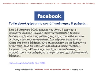 Το facebook φέρνει πιο κοντά(;) καθηγητές & μαθητές…
Στις 23 Απριλίου 2010, ανήμερα του Αγίου Γεωργίου, ο
καθηγητής φυσικής Γιώργος Παναγιωτακόπουλος δέχτηκε
δεκάδες ευχές από τους μαθητές της τάξης του, αλλά και από
εκείνους που έχουν αποφοιτήσει. Δεν πέρασαν όμως από το
λύκειο στο οποίο διδάσκει, ούτε τηλεφώνησαν για να δώσουν τις
ευχές τους, αλλά τις έστειλαν διαδικτυακά, μέσω facebook.
Ανάμεσα στους 249 «φίλους» που έχει ο εκπαιδευτικός, οι
περισσότεροι είναι μαθητές και απόφοιτοι του σχολείου στο οποίο
διδάσκει…
http://www.tanea.gr/default.asp?pid=2&ct=1&artid=4578221
Νίκος Παπασταματίου ● Κοινωνικά Δίκτυα και κοινωνική δικτύωση ● Μάρτιος 2015
ΕΠΙΜΟΡΦΩΣΗ ΕΚΠΑΙΔΕΥΤΙΚΩΝ ΣΤΗ ΧΡΗΣΗ ΚΑΙ ΑΞΙΟΠΟΙΗΣΗ ΤΩΝ ΤΠΕ ΣΤΗΝ ΕΚΠΑΙΔΕΥΤΙΚΗ ΔΙΔΑΚΤΙΚΗ ΔΙΑΔΙΚΑΣΙΑ
 