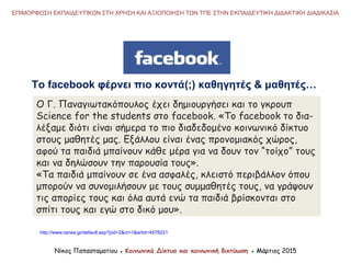 O Γ. Παναγιωτακόπουλος έχει δημιουργήσει και το γκρουπ
Science for the students στο facebook. «Το facebook τo δια-
λέξαμε διότι είναι σήμερα το πιο διαδεδομένο κοινωνικό δίκτυο
στους μαθητές μας. Εξάλλου είναι ένας προνομιακός χώρος,
αφού τα παιδιά μπαίνουν κάθε μέρα για να δουν τον “τοίχο” τους
και να δηλώσουν την παρουσία τους».
«Τα παιδιά μπαίνουν σε ένα ασφαλές, κλειστό περιβάλλον όπου
μπορούν να συνομιλήσουν με τους συμμαθητές τους, να γράψουν
τις απορίες τους και όλα αυτά ενώ τα παιδιά βρίσκονται στο
σπίτι τους και εγώ στο δικό μου».
http://www.tanea.gr/default.asp?pid=2&ct=1&artid=4578221
Νίκος Παπασταματίου ● Κοινωνικά Δίκτυα και κοινωνική δικτύωση ● Μάρτιος 2015
ΕΠΙΜΟΡΦΩΣΗ ΕΚΠΑΙΔΕΥΤΙΚΩΝ ΣΤΗ ΧΡΗΣΗ ΚΑΙ ΑΞΙΟΠΟΙΗΣΗ ΤΩΝ ΤΠΕ ΣΤΗΝ ΕΚΠΑΙΔΕΥΤΙΚΗ ΔΙΔΑΚΤΙΚΗ ΔΙΑΔΙΚΑΣΙΑ
Το facebook φέρνει πιο κοντά(;) καθηγητές & μαθητές…
 