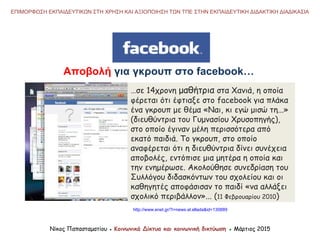 Αποβολή για γκρουπ στο facebook…
…σε 14χρονη μαθήτρια στα Χανιά, η οποία
φέρεται ότι έφτιαξε στο facebook για πλάκα
ένα γκρουπ με θέμα «Ναι, κι εγώ μισώ τη...»
(διευθύντρια του Γυμνασίου Χρυσοπηγής),
στο οποίο έγιναν μέλη περισσότερα από
εκατό παιδιά. Το γκρουπ, στο οποίο
αναφέρεται ότι η διευθύντρια δίνει συνέχεια
αποβολές, εντόπισε μια μητέρα η οποία και
την ενημέρωσε. Ακολούθησε συνεδρίαση του
Συλλόγου διδασκόντων του σχολείου και οι
καθηγητές αποφάσισαν το παιδί «να αλλάξει
σχολικό περιβάλλον»... (11 Φεβρουαρίου 2010)
Νίκος Παπασταματίου ● Κοινωνικά Δίκτυα και κοινωνική δικτύωση ● Μάρτιος 2015
ΕΠΙΜΟΡΦΩΣΗ ΕΚΠΑΙΔΕΥΤΙΚΩΝ ΣΤΗ ΧΡΗΣΗ ΚΑΙ ΑΞΙΟΠΟΙΗΣΗ ΤΩΝ ΤΠΕ ΣΤΗΝ ΕΚΠΑΙΔΕΥΤΙΚΗ ΔΙΔΑΚΤΙΚΗ ΔΙΑΔΙΚΑΣΙΑ
http://www.enet.gr/?i=news.el.ellada&id=130889
 