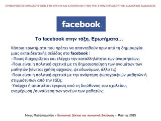 Νίκος Παπασταματίου ● Κοινωνικά Δίκτυα και κοινωνική δικτύωση ● Μάρτιος 2015
ΕΠΙΜΟΡΦΩΣΗ ΕΚΠΑΙΔΕΥΤΙΚΩΝ ΣΤΗ ΧΡΗΣΗ ΚΑΙ ΑΞΙΟΠΟΙΗΣΗ ΤΩΝ ΤΠΕ ΣΤΗΝ ΕΚΠΑΙΔΕΥΤΙΚΗ ΔΙΔΑΚΤΙΚΗ ΔΙΑΔΙΚΑΣΙΑ
Το facebook στην τάξη. Ερωτήματα…
Κάποια ερωτήματα που πρέπει να απαντηθούν πριν από τη δημιουργία
μιας εκπαιδευτικής σελίδας στο facebook :
- Ποιος διαχειρίζεται και ελέγχει την καταλληλότητα των αναρτήσεων;
-Ποια είναι η πολιτική σχετικά με τη δημοσιοποίηση των ονομάτων των
μαθητών (γίνεται χρήση αρχικών, ψευδωνύμων, άλλο τι;)
-Ποια είναι η πολιτική σχετικά με την ανάρτηση φωτογραφιών μαθητών ή
στιγμιότυπων από την τάξη;
-Υπάρχει ή απαιτείται έγκριση από τη διεύθυνση του σχολείου,
ενημέρωση /συναίνεση των γονέων των μαθητών;
 