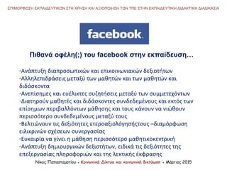 Νίκος Παπασταματίου ● Κοινωνικά Δίκτυα και κοινωνική δικτύωση ● Μάρτιος 2015
ΕΠΙΜΟΡΦΩΣΗ ΕΚΠΑΙΔΕΥΤΙΚΩΝ ΣΤΗ ΧΡΗΣΗ ΚΑΙ ΑΞΙΟΠΟΙΗΣΗ ΤΩΝ ΤΠΕ ΣΤΗΝ ΕΚΠΑΙΔΕΥΤΙΚΗ ΔΙΔΑΚΤΙΚΗ ΔΙΑΔΙΚΑΣΙΑ
Πιθανά οφέλη(;) του facebook στην εκπαίδευση…
-Ανάπτυξη διαπροσωπικών και επικοινωνιακών δεξιοτήτων
-Αλληλεπιδράσεις μεταξύ των μαθητών και των μαθητών και
διδάσκοντα
-Ανεπίσημες και ευέλικτες συζητήσεις μεταξύ των συμμετεχόντων
-Διατηρούν μαθητές και διδάσκοντες συνδεδεμένους και εκτός των
επίσημων περιβαλλόντων μάθησης και τους κάνουν να νιώθουν
περισσότερο συνδεδεμένους μεταξύ τους
-Βελτιώνουν τις δεξιότητες ετεροαξιολόγησήςτους –διαμόρφωση
ειλικρινών σχέσεων συνεργασίας
-Ευκαιρία να γίνει η μάθηση περισσότερο μαθητικοκεντρική
-Ανάπτυξη δημιουργικών δεξιοτήτων, ειδικά τις δεξιότητες της
επεξεργασίας πληροφοριών και της λεκτικής έκφρασης
 