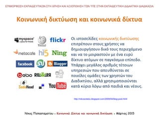 http://nikosictedu.blogspot.com/2009/04/blog-post.html
ΕΠΙΜΟΡΦΩΣΗ ΕΚΠΑΙΔΕΥΤΙΚΩΝ ΣΤΗ ΧΡΗΣΗ ΚΑΙ ΑΞΙΟΠΟΙΗΣΗ ΤΩΝ ΤΠΕ ΣΤΗΝ ΕΚΠΑΙΔΕΥΤΙΚΗ ΔΙΔΑΚΤΙΚΗ ΔΙΑΔΙΚΑΣΙΑ
Νίκος Παπασταματίου ● Κοινωνικά Δίκτυα και κοινωνική δικτύωση ● Μάρτιος 2015
Οι ιστοσελίδες κοινωνικής δικτύωσης
επιτρέπουν στους χρήστες να
δημιουργήσουν δικό τους περιεχόμενο
και να το μοιραστούν με ένα ευρύ
δίκτυο ατόμων σε παγκόσμιο επίπεδο.
Υπάρχει μεγάλος αριθμός τέτοιων
υπηρεσιών που απευθύνεται σε
ποικίλες ομάδες των χρηστών του
Διαδικτύου, αλλά χρησιμοποιούνται
κατά κύριο λόγω από παιδιά και νέους.
Κοινωνική δικτύωση και κοινωνικά δίκτυα
Νίκος Παπασταματίου ● Κοινωνικά Δίκτυα και κοινωνική δικτύωση ● Μάρτιος 2015
 
