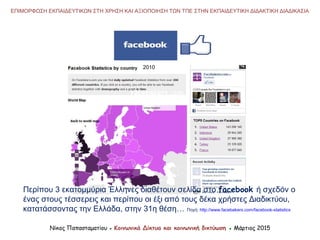 2010
Νίκος Παπασταματίου ● Κοινωνικά Δίκτυα και κοινωνική δικτύωση ● Μάρτιος 2015
ΕΠΙΜΟΡΦΩΣΗ ΕΚΠΑΙΔΕΥΤΙΚΩΝ ΣΤΗ ΧΡΗΣΗ ΚΑΙ ΑΞΙΟΠΟΙΗΣΗ ΤΩΝ ΤΠΕ ΣΤΗΝ ΕΚΠΑΙΔΕΥΤΙΚΗ ΔΙΔΑΚΤΙΚΗ ΔΙΑΔΙΚΑΣΙΑ
Περίπου 3 εκατομμύρια Έλληνες διαθέτουν σελίδα στο facebook ή σχεδόν ο
ένας στους τέσσερεις και περίπου οι έξι από τους δέκα χρήστες Διαδικτύου,
κατατάσσοντας την Ελλάδα, στην 31η θέση… Πηγή: http://www.facebakers.com/facebook-statistics
 