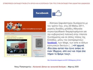 Νίκος Παπασταματίου ● Κοινωνικά Δίκτυα και κοινωνική δικτύωση ● Μάρτιος 2015
ΕΠΙΜΟΡΦΩΣΗ ΕΚΠΑΙΔΕΥΤΙΚΩΝ ΣΤΗ ΧΡΗΣΗ ΚΑΙ ΑΞΙΟΠΟΙΗΣΗ ΤΩΝ ΤΠΕ ΣΤΗΝ ΕΚΠΑΙΔΕΥΤΙΚΗ ΔΙΔΑΚΤΙΚΗ ΔΙΑΔΙΚΑΣΙΑ
…Κάποιοι ξαφνιάστηκαν δυσάρεστα με
τον τρόπο που, στις 25 Μαΐου 2011,
μερικές δεκάδες χιλιάδες Αθηναίοι
συγκεντρώθηκαν διαμαρτυρόμενοι για
την κυβερνητική πολιτική στην πλατεία
Συντάγματος και σε άλλες πόλεις της
Ελλάδος, μέσω του (καταραμένου)
facebook, των blogs, των sms κι άλλων
κοινωνικών δικτύων (…) «Η αρχική
ιδέα όλου αυτού που έγινε ανήκε σε
έναν 18χρονο, από εκεί και πέρα όλα
πήραν το δρόμο τους».
http://nikosictedu.blogspot.com/2011/05/blog-post_26.html
 