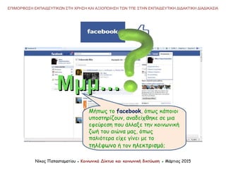 Νίκος Παπασταματίου ● Κοινωνικά Δίκτυα και κοινωνική δικτύωση ● Μάρτιος 2015
ΕΠΙΜΟΡΦΩΣΗ ΕΚΠΑΙΔΕΥΤΙΚΩΝ ΣΤΗ ΧΡΗΣΗ ΚΑΙ ΑΞΙΟΠΟΙΗΣΗ ΤΩΝ ΤΠΕ ΣΤΗΝ ΕΚΠΑΙΔΕΥΤΙΚΗ ΔΙΔΑΚΤΙΚΗ ΔΙΑΔΙΚΑΣΙΑ
Μήπως το facebook, όπως κάποιοι
υποστηρίζουν, αναδείχθηκε σε μια
εφεύρεση που άλλαξε την κοινωνική
ζωή του αιώνα μας, όπως
παλιότερα είχε γίνει με το
τηλέφωνο ή τον ηλεκτρισμό;
Μμμ…Μμμ…
 