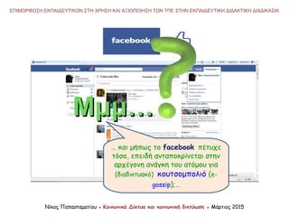 Νίκος Παπασταματίου ● Κοινωνικά Δίκτυα και κοινωνική δικτύωση ● Μάρτιος 2015
ΕΠΙΜΟΡΦΩΣΗ ΕΚΠΑΙΔΕΥΤΙΚΩΝ ΣΤΗ ΧΡΗΣΗ ΚΑΙ ΑΞΙΟΠΟΙΗΣΗ ΤΩΝ ΤΠΕ ΣΤΗΝ ΕΚΠΑΙΔΕΥΤΙΚΗ ΔΙΔΑΚΤΙΚΗ ΔΙΑΔΙΚΑΣΙΑ
… και μήπως το facebook πέτυχε
τόσο, επειδή ανταποκρίνεται στην
αρχέγονη ανάγκη του ατόμου για
(διαδικτυακό) κουτσομπολιό (e-
gossip);…
Μμμ…Μμμ…
 
