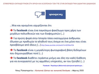 …Μια και ορισμένοι ισχυρίζονται ότι:
 Το facebook είναι ένα παγκόσμιο φακέλωμα προς χάρη των
μεγάλων πολυεθνικών και των διαφημιστών (…)
 Για πρώτη φορά στην Ιστορία τόσα εκατομμύρια άνθρωποι
έδωσαν με προθυμία το αληθινό τους όνομα σε ένα μέσο που είναι
προσβάσιμο από όλους (…) http://www.youtube.com/watch?v=62Il3barYhA
 Το facebook είναι η μεγαλύτερη φωτογραφική βάση δεδομένων
που δημιουργήθηκε ποτέ (…)
 Το facebook διαθέτει τεράστια μνήμη και όλη την καλή διάθεση
για να συνεργαστεί με τις αρμόδιες υπηρεσίες, αν του ζητηθεί (...)
Νίκος Παπασταματίου ● Κοινωνικά Δίκτυα και κοινωνική δικτύωση ● Μάρτιος 2015
ΕΠΙΜΟΡΦΩΣΗ ΕΚΠΑΙΔΕΥΤΙΚΩΝ ΣΤΗ ΧΡΗΣΗ ΚΑΙ ΑΞΙΟΠΟΙΗΣΗ ΤΩΝ ΤΠΕ ΣΤΗΝ ΕΚΠΑΙΔΕΥΤΙΚΗ ΔΙΔΑΚΤΙΚΗ ΔΙΑΔΙΚΑΣΙΑ
Facebook : Παγκόσμιο (εθελοντικό) ηλεκτρονικό φακέλωμα…
 
