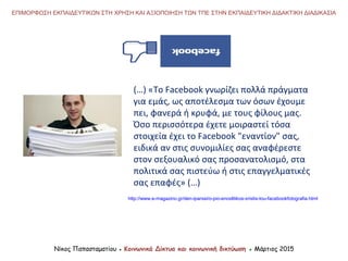 Νίκος Παπασταματίου ● Κοινωνικά Δίκτυα και κοινωνική δικτύωση ● Μάρτιος 2015
ΕΠΙΜΟΡΦΩΣΗ ΕΚΠΑΙΔΕΥΤΙΚΩΝ ΣΤΗ ΧΡΗΣΗ ΚΑΙ ΑΞΙΟΠΟΙΗΣΗ ΤΩΝ ΤΠΕ ΣΤΗΝ ΕΚΠΑΙΔΕΥΤΙΚΗ ΔΙΔΑΚΤΙΚΗ ΔΙΑΔΙΚΑΣΙΑ
http://www.e-magazino.gr/den-iparxei/o-pio-enoxlitikos-xristis-tou-facebookfotografia.html
(…) «Το Facebook γνωρίζει πολλά πράγματα
για εμάς, ως αποτέλεσμα των όσων έχουμε
πει, φανερά ή κρυφά, με τους φίλους μας.
Όσο περισσότερα έχετε μοιραστεί τόσα
στοιχεία έχει το Facebook "εναντίον" σας,
ειδικά αν στις συνομιλίες σας αναφέρεστε
στον σεξουαλικό σας προσανατολισμό, στα
πολιτικά σας πιστεύω ή στις επαγγελματικές
σας επαφές» (…)
 
