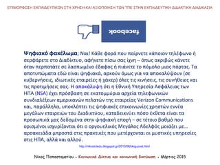 Ψηφιακό φακέλωμα; Ναι! Κάθε φορά που παίρνετε κάποιον τηλέφωνο ή
σερφάρετε στο Διαδίκτυο, αφήνετε πίσω σας ίχνη – όπως ακριβώς κάνετε
όταν περπατάτε σε λασπωμένο έδαφος ή πιάνετε το πόμολο μιας πόρτας. Τα
αποτυπώματα εδώ είναι ψηφιακά, αρκούν όμως για να αποκαλύψουν (σε
κυβερνήσεις, ιδιωτικές εταιρείες ή χάκερ) όλες τις κινήσεις, τις συνήθειες και
τις προτιμήσεις σας. Η αποκάλυψη ότι η Εθνική Υπηρεσία Ασφάλειας των
ΗΠΑ (NSA) έχει πρόσβαση σε εκατομμύρια αρχεία τηλεφωνικών
συνδιαλέξεων αμερικανών πελατών της εταιρείας Verizon Communications
και, παράλληλα, υποκλέπτει τις ψηφιακές επικοινωνίες χρηστών εννέα
μεγάλων εταιρειών του Διαδικτύου, καταδεικνύει πόσο έκθετα είναι τα
προσωπικά μας δεδομένα στην ψηφιακή εποχή – σε τέτοιο βαθμό που
ορισμένοι ισχυρίζονται ότι ο οργουελικός Μεγάλος Αδελφός μοιάζει με…
αρσακειάδα μπροστά στις πρακτικές που μετέρχονται οι μυστικές υπηρεσίες
στις ΗΠΑ, αλλά και αλλού.
ΕΠΙΜΟΡΦΩΣΗ ΕΚΠΑΙΔΕΥΤΙΚΩΝ ΣΤΗ ΧΡΗΣΗ ΚΑΙ ΑΞΙΟΠΟΙΗΣΗ ΤΩΝ ΤΠΕ ΣΤΗΝ ΕΚΠΑΙΔΕΥΤΙΚΗ ΔΙΔΑΚΤΙΚΗ ΔΙΑΔΙΚΑΣΙΑ
Νίκος Παπασταματίου ● Κοινωνικά Δίκτυα και κοινωνική δικτύωση ● Μάρτιος 2015
http://nikosictedu.blogspot.gr/2013/06/blog-post.html
 