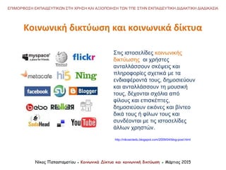 Στις ιστοσελίδες κοινωνικής
δικτύωσης οι χρήστες
ανταλλάσσουν σκέψεις και
πληροφορίες σχετικά με τα
ενδιαφέροντά τους, δημοσιεύουν
και ανταλλάσσουν τη μουσική
τους, δέχονται σχόλια από
φίλους και επισκέπτες,
δημοσιεύουν εικόνες και βίντεο
δικά τους ή φίλων τους και
συνδέονται με τις ιστοσελίδες
άλλων χρηστών.
Κοινωνική δικτύωση και κοινωνικά δίκτυα
Νίκος Παπασταματίου ● Κοινωνικά Δίκτυα και κοινωνική δικτύωση ● Μάρτιος 2015
ΕΠΙΜΟΡΦΩΣΗ ΕΚΠΑΙΔΕΥΤΙΚΩΝ ΣΤΗ ΧΡΗΣΗ ΚΑΙ ΑΞΙΟΠΟΙΗΣΗ ΤΩΝ ΤΠΕ ΣΤΗΝ ΕΚΠΑΙΔΕΥΤΙΚΗ ΔΙΔΑΚΤΙΚΗ ΔΙΑΔΙΚΑΣΙΑ
http://nikosictedu.blogspot.com/2009/04/blog-post.html
 