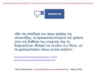 «Με την αποδοχή των όρων χρήσης της
ιστοσελίδας, τα προσωπικά στοιχεία του χρήστη
είναι στη διάθεση της εταιρείας που τη
διαχειρίζεται. Μπορεί να τα κάνει ό,τι θέλει, να
τα χρησιμοποιήσει όπως εκείνη νομίζει»,
ΕΠΙΜΟΡΦΩΣΗ ΕΚΠΑΙΔΕΥΤΙΚΩΝ ΣΤΗ ΧΡΗΣΗ ΚΑΙ ΑΞΙΟΠΟΙΗΣΗ ΤΩΝ ΤΠΕ ΣΤΗΝ ΕΚΠΑΙΔΕΥΤΙΚΗ ΔΙΔΑΚΤΙΚΗ ΔΙΑΔΙΚΑΣΙΑ
Νίκος Παπασταματίου ● Κοινωνικά Δίκτυα και κοινωνική δικτύωση ● Μάρτιος 2015
http://facebook-banned.blogspot.gr/2010/11/facebook_1103.html
http://www.cyberkid.gov.gr/parents/Συχνές%20Ερωτήσεις.html
 
