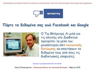 ΕΠΙΜΟΡΦΩΣΗ ΕΚΠΑΙΔΕΥΤΙΚΩΝ ΣΤΗ ΧΡΗΣΗ ΚΑΙ ΑΞΙΟΠΟΙΗΣΗ ΤΩΝ ΤΠΕ ΣΤΗΝ ΕΚΠΑΙΔΕΥΤΙΚΗ ΔΙΔΑΚΤΙΚΗ ΔΙΑΔΙΚΑΣΙΑ
Νίκος Παπασταματίου ● Κοινωνικά Δίκτυα και κοινωνική δικτύωση ● Μάρτιος 2015
Πάρτε τα δεδομένα σας από Facebook και Google
http://tech.in.gr/analysis/article/?aid=1231192196
Ο Τιμ Μπέρνερς Λι μιλά για
τις απειλές στο Διαδίκτυο
προτρέπει τα μέλη του
μεγαλύτερου σάιτ κοινωνικής
δικτύωσης να απαιτήσουν τα
δεδομένα τους από όλες τις
διαδικτυακές υπηρεσίες.
 