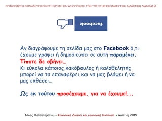 ΕΠΙΜΟΡΦΩΣΗ ΕΚΠΑΙΔΕΥΤΙΚΩΝ ΣΤΗ ΧΡΗΣΗ ΚΑΙ ΑΞΙΟΠΟΙΗΣΗ ΤΩΝ ΤΠΕ ΣΤΗΝ ΕΚΠΑΙΔΕΥΤΙΚΗ ΔΙΔΑΚΤΙΚΗ ΔΙΑΔΙΚΑΣΙΑ
Νίκος Παπασταματίου ● Κοινωνικά Δίκτυα και κοινωνική δικτύωση ● Μάρτιος 2015
Αν διαγράψουμε τη σελίδα μας στο Facebook ό,τι
έχουμε γράψει ή δημοσιεύσει σε αυτή παραμένει.
Τίποτε δε σβήνει…
Κι εύκολα κάποιος κακόβουλος ή καλοθελητής
μπορεί να τα επαναφέρει και να μας βλάψει ή να
μας εκθέσει…
Ως εκ τούτου προσέχουμε, για να έχουμε!...
 
