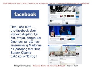 ΕΠΙΜΟΡΦΩΣΗ ΕΚΠΑΙΔΕΥΤΙΚΩΝ ΣΤΗ ΧΡΗΣΗ ΚΑΙ ΑΞΙΟΠΟΙΗΣΗ ΤΩΝ ΤΠΕ ΣΤΗΝ ΕΚΠΑΙΔΕΥΤΙΚΗ ΔΙΔΑΚΤΙΚΗ ΔΙΑΔΙΚΑΣΙΑ
Νίκος Παπασταματίου ● Κοινωνικά Δίκτυα και κοινωνική δικτύωση ● Μάρτιος 2015
Παρ΄ όλα αυτά …
στο facebook είναι
προσκολλημένα 1,4
δισ. άτομα, άσημοι και
διάσημοι, μεταξύ των
τελευταίων η Madonna,
ο Πρόεδρος των ΗΠΑ
Barack Obama
αλλά και ο Πάπας !
 
