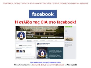 ΕΠΙΜΟΡΦΩΣΗ ΕΚΠΑΙΔΕΥΤΙΚΩΝ ΣΤΗ ΧΡΗΣΗ ΚΑΙ ΑΞΙΟΠΟΙΗΣΗ ΤΩΝ ΤΠΕ ΣΤΗΝ ΕΚΠΑΙΔΕΥΤΙΚΗ ΔΙΔΑΚΤΙΚΗ ΔΙΑΔΙΚΑΣΙΑ
Νίκος Παπασταματίου ● Κοινωνικά Δίκτυα και κοινωνική δικτύωση ● Μάρτιος 2015
Η σελίδα της CIA στο facebook!
https://www.facebook.com/Central.Intelligence.Agency
 