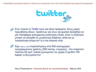Νίκος Παπασταματίου ● Κοινωνικά Δίκτυα και κοινωνική δικτύωση ● Μάρτιος 2015
Στην πορεία το Twitter έγινε και άλλα πράγματα, όπως μέρος
προώθησης ιδεών, προϊόντων και νέων και φυσικά εξελίχθηκε σε
μια πλατφόρμα ασύγχρονης συζήτησης (chat), όπου η συζήτηση
μπορεί να εξελιχθεί σε μεγαλύτερη διάρκεια, αλλά και με
περισσότερα άτομα απ' ό,τι ένα κλασικό chat.
Έχει (Μάρτιος 2015) περισσότερους από 550 εκατομμύρια
εγγεγραμμένους χρήστες (250 εκατομ. ενεργούς) , που αναρτούν
περίπου 65 εκατ. tweets (μηνύματα) την ημέρα ή σχεδόν 750
tweets το δευτερόλεπτο!
ΕΠΙΜΟΡΦΩΣΗ ΕΚΠΑΙΔΕΥΤΙΚΩΝ ΣΤΗ ΧΡΗΣΗ ΚΑΙ ΑΞΙΟΠΟΙΗΣΗ ΤΩΝ ΤΠΕ ΣΤΗΝ ΕΚΠΑΙΔΕΥΤΙΚΗ ΔΙΔΑΚΤΙΚΗ ΔΙΑΔΙΚΑΣΙΑ
 