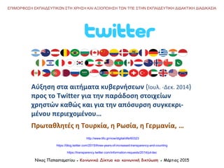 Αύξηση στα αιτήματα κυβερνήσεων (Ιουλ. -Δεκ. 2014)
προς το Twitter για την παράδοση στοιχείων
χρηστών καθώς και για την απόσυρση συγκεκρι-
μένου περιεχομένου…
Πρωταθλητές η Τουρκία, η Ρωσία, η Γερμανία, …
http://www.lifo.gr/now/digital-life/60323
Νίκος Παπασταματίου ● Κοινωνικά Δίκτυα και κοινωνική δικτύωση ● Μάρτιος 2015
ΕΠΙΜΟΡΦΩΣΗ ΕΚΠΑΙΔΕΥΤΙΚΩΝ ΣΤΗ ΧΡΗΣΗ ΚΑΙ ΑΞΙΟΠΟΙΗΣΗ ΤΩΝ ΤΠΕ ΣΤΗΝ ΕΚΠΑΙΔΕΥΤΙΚΗ ΔΙΔΑΚΤΙΚΗ ΔΙΑΔΙΚΑΣΙΑ
https://transparency.twitter.com/information-requests/2014/jul-dec
https://blog.twitter.com/2015/three-years-of-increased-transparency-and-counting
 