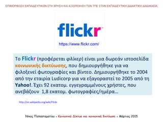 Το Flickr (προφέρεται φλίκερ) είναι μια δωρεάν ιστοσελίδα
κοινωνικής δικτύωσης, που δημιουργήθηκε για να
φιλοξενεί φωτογραφίες και βίντεο. Δημιουργήθηκε το 2004
από την εταιρία Ludicorp για να εξαγοραστεί το 2005 από τη
Yahoo!. Έχει 92 εκατομ. εγγεγραμμένους χρήστες, που
ανεβάζουν 1,8 εκατομ. φωτογραφίες/ημέρα…
Νίκος Παπασταματίου ● Κοινωνικά Δίκτυα και κοινωνική δικτύωση ● Μάρτιος 2015
ΕΠΙΜΟΡΦΩΣΗ ΕΚΠΑΙΔΕΥΤΙΚΩΝ ΣΤΗ ΧΡΗΣΗ ΚΑΙ ΑΞΙΟΠΟΙΗΣΗ ΤΩΝ ΤΠΕ ΣΤΗΝ ΕΚΠΑΙΔΕΥΤΙΚΗ ΔΙΔΑΚΤΙΚΗ ΔΙΑΔΙΚΑΣΙΑ
http://en.wikipedia.org/wiki/Flickr
https://www.flickr.com/
 