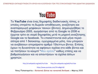To YouTube είναι ένας δημοφιλής διαδικτυακός τόπος, ο
οποίος επιτρέπει τη δωρεάν αποθήκευση, αναζήτηση και
αναπαραγωγή ψηφιακών ταινιών (βίντεο). Δημιουργήθηκε το
Φεβρουάριο 2005, αγοράστηκε από τη Google το 2006 κι
έρχεται τρίτο σε σειρά δημοφιλίας μετά τη μηχανή αναζήτησης
Google και το facebook. Το επισκέπτονται ανά μήνα περισ-
σότερα από 1 δισεκατομ. εγγεγραμμένα μέλη, που μπορούν
να ανεβάσουν απεριόριστο αριθμό 15λεπτων βίντεο. Επίσης
έχουν τη δυνατότητα να αφήσουν σχόλια στο κάθε βίντεο και
να πατήσουν το κουμπί "Μου αρέσει" καθώς επίσης και να
βαθμολογήσουν και να απαντήσουν τα σχόλια άλλων
χρηστών.
http://el.wikipedia.org/wiki/YouTube
Νίκος Παπασταματίου ● Κοινωνικά Δίκτυα και κοινωνική δικτύωση ● Μάρτιος 2015
ΕΠΙΜΟΡΦΩΣΗ ΕΚΠΑΙΔΕΥΤΙΚΩΝ ΣΤΗ ΧΡΗΣΗ ΚΑΙ ΑΞΙΟΠΟΙΗΣΗ ΤΩΝ ΤΠΕ ΣΤΗΝ ΕΚΠΑΙΔΕΥΤΙΚΗ ΔΙΔΑΚΤΙΚΗ ΔΙΑΔΙΚΑΣΙΑ
https://www.youtube.com/?hl=el&gl=GR
http://en.wikipedia.org/wiki/YouTube
 