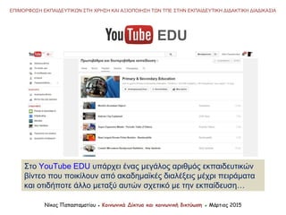 EDU
Στο YouTube EDU υπάρχει ένας μεγάλος αριθμός εκπαιδευτικών
βίντεο που ποικίλουν από ακαδημαϊκές διαλέξεις μέχρι πειράματα
και οτιδήποτε άλλο μεταξύ αυτών σχετικό με την εκπαίδευση…
Νίκος Παπασταματίου ● Κοινωνικά Δίκτυα και κοινωνική δικτύωση ● Μάρτιος 2015
ΕΠΙΜΟΡΦΩΣΗ ΕΚΠΑΙΔΕΥΤΙΚΩΝ ΣΤΗ ΧΡΗΣΗ ΚΑΙ ΑΞΙΟΠΟΙΗΣΗ ΤΩΝ ΤΠΕ ΣΤΗΝ ΕΚΠΑΙΔΕΥΤΙΚΗ ΔΙΔΑΚΤΙΚΗ ΔΙΑΔΙΚΑΣΙΑ
 