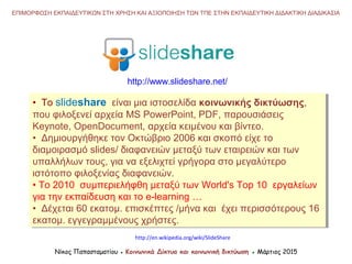 • Το slideshare είναι μια ιστοσελίδα κοινωνικής δικτύωσης,
που φιλοξενεί αρχεία MS PowerPoint, PDF, παρουσιάσεις
Keynote, OpenDocument, αρχεία κειμένου και βίντεο.
• Δημιουργήθηκε τον Οκτώβριο 2006 και σκοπό είχε το
διαμοιρασμό slides/ διαφανειών μεταξύ των εταιρειών και των
υπαλλήλων τους, για να εξελιχτεί γρήγορα στο μεγαλύτερο
ιστότοπο φιλοξενίας διαφανειών.
• Το 2010 συμπεριελήφθη μεταξύ των World's Top 10 εργαλείων
για την εκπαίδευση και το e-learning …
• Δέχεται 60 εκατομ. επισκέπτες /μήνα και έχει περισσότερους 16
εκατομ. εγγεγραμμένους χρήστες.
• Το slideshare είναι μια ιστοσελίδα κοινωνικής δικτύωσης,
που φιλοξενεί αρχεία MS PowerPoint, PDF, παρουσιάσεις
Keynote, OpenDocument, αρχεία κειμένου και βίντεο.
• Δημιουργήθηκε τον Οκτώβριο 2006 και σκοπό είχε το
διαμοιρασμό slides/ διαφανειών μεταξύ των εταιρειών και των
υπαλλήλων τους, για να εξελιχτεί γρήγορα στο μεγαλύτερο
ιστότοπο φιλοξενίας διαφανειών.
• Το 2010 συμπεριελήφθη μεταξύ των World's Top 10 εργαλείων
για την εκπαίδευση και το e-learning …
• Δέχεται 60 εκατομ. επισκέπτες /μήνα και έχει περισσότερους 16
εκατομ. εγγεγραμμένους χρήστες.
Νίκος Παπασταματίου ● Κοινωνικά Δίκτυα και κοινωνική δικτύωση ● Μάρτιος 2015
ΕΠΙΜΟΡΦΩΣΗ ΕΚΠΑΙΔΕΥΤΙΚΩΝ ΣΤΗ ΧΡΗΣΗ ΚΑΙ ΑΞΙΟΠΟΙΗΣΗ ΤΩΝ ΤΠΕ ΣΤΗΝ ΕΚΠΑΙΔΕΥΤΙΚΗ ΔΙΔΑΚΤΙΚΗ ΔΙΑΔΙΚΑΣΙΑ
http://www.slideshare.net/
http://en.wikipedia.org/wiki/SlideShare
 