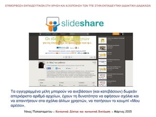 Νίκος Παπασταματίου ● Κοινωνικά Δίκτυα και κοινωνική δικτύωση ● Μάρτιος 2015
ΕΠΙΜΟΡΦΩΣΗ ΕΚΠΑΙΔΕΥΤΙΚΩΝ ΣΤΗ ΧΡΗΣΗ ΚΑΙ ΑΞΙΟΠΟΙΗΣΗ ΤΩΝ ΤΠΕ ΣΤΗΝ ΕΚΠΑΙΔΕΥΤΙΚΗ ΔΙΔΑΚΤΙΚΗ ΔΙΑΔΙΚΑΣΙΑ
Τα εγγεγραμμένα μέλη μπορούν να ανεβάσουν (και κατεβάσουν) δωρεάν
απεριόριστο αριθμό αρχείων, έχουν τη δυνατότητα να αφήσουν σχόλια και
να απαντήσουν στα σχόλια άλλων χρηστών, να πατήσουν το κουμπί «Μου
αρέσει».
 