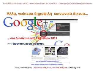 Νίκος Παπασταματίου ● Κοινωνικά Δίκτυα και κοινωνική δικτύωση ● Μάρτιος 2015
ΕΠΙΜΟΡΦΩΣΗ ΕΚΠΑΙΔΕΥΤΙΚΩΝ ΣΤΗ ΧΡΗΣΗ ΚΑΙ ΑΞΙΟΠΟΙΗΣΗ ΤΩΝ ΤΠΕ ΣΤΗΝ ΕΚΠΑΙΔΕΥΤΙΚΗ ΔΙΔΑΚΤΙΚΗ ΔΙΑΔΙΚΑΣΙΑ
… στο Διαδίκτυο από 28 Ιουνίου 2011
> 1 δισεκατομμύριο χρήστες
http://en.wikipedia.org/wiki/Google%2B
https://support.google.com/plus/?hl=el#topic=3049661
Άλλα, νεώτερα δημοφιλή κοινωνικά δίκτυα…
 
