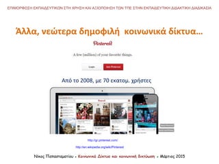 Νίκος Παπασταματίου ● Κοινωνικά Δίκτυα και κοινωνική δικτύωση ● Μάρτιος 2015
ΕΠΙΜΟΡΦΩΣΗ ΕΚΠΑΙΔΕΥΤΙΚΩΝ ΣΤΗ ΧΡΗΣΗ ΚΑΙ ΑΞΙΟΠΟΙΗΣΗ ΤΩΝ ΤΠΕ ΣΤΗΝ ΕΚΠΑΙΔΕΥΤΙΚΗ ΔΙΔΑΚΤΙΚΗ ΔΙΑΔΙΚΑΣΙΑ
http://en.wikipedia.org/wiki/Pinterest
http://gr.pinterest.com/
Από το 2008, με 70 εκατομ. χρήστες
Άλλα, νεώτερα δημοφιλή κοινωνικά δίκτυα…
 
