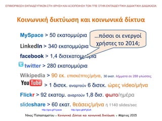 Κοινωνική δικτύωση και κοινωνικά δίκτυα
Νίκος Παπασταματίου ● Κοινωνικά Δίκτυα και κοινωνική δικτύωση ● Μάρτιος 2015
ΕΠΙΜΟΡΦΩΣΗ ΕΚΠΑΙΔΕΥΤΙΚΩΝ ΣΤΗ ΧΡΗΣΗ ΚΑΙ ΑΞΙΟΠΟΙΗΣΗ ΤΩΝ ΤΠΕ ΣΤΗΝ ΕΚΠΑΙΔΕΥΤΙΚΗ ΔΙΔΑΚΤΙΚΗ ΔΙΑΔΙΚΑΣΙΑ
MySpace > 50 εκατομμύρια
LinkedIn > 340 εκατομμύρια
facebook > 1,4 δισεκατομμύρια
twitter > 280 εκατομμύρια
Wikipedia > 90 εκ. επισκέπτες/μήνα, 30 εκατ. λήμματα σε 288 γλώσσες
> 1 δισεκ. αναρτούν 6 δισεκ. ώρες video/μήνα
Flickr > 92 εκατομ. αναρτούν 1,8 δισ. φωτο/ημέρα
slideshare > 60 εκατ. θεάσεις/μήνα ή 1140 slides/sec
…πόσοι οι ενεργοί
χρήστες το 2014;
http://goo.gl/7cpazw http://goo.gl/eFg5JA
 